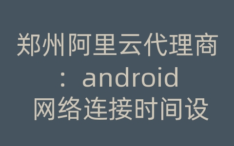 郑州阿里云代理商：android 网络连接时间设置在哪里