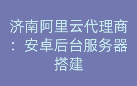 济南阿里云代理商：安卓后台服务器搭建