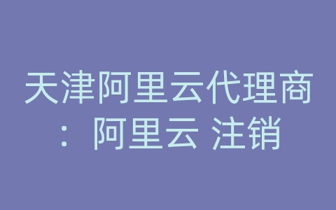 天津阿里云代理商：阿里云 注销