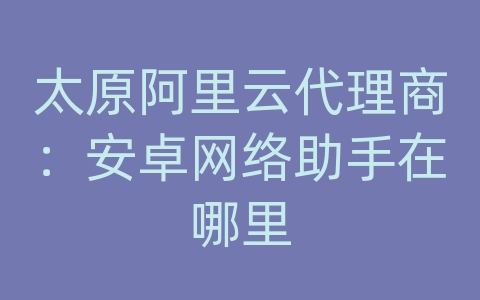 太原阿里云代理商：安卓网络助手在哪里