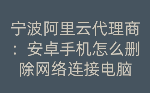 宁波阿里云代理商：安卓手机怎么删除网络连接电脑