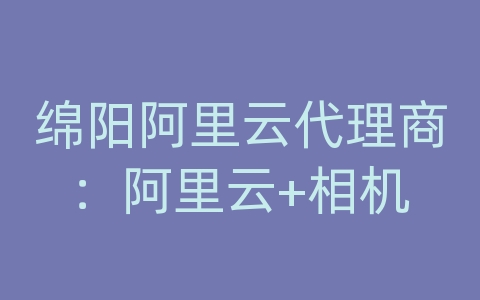 绵阳阿里云代理商：阿里云+相机