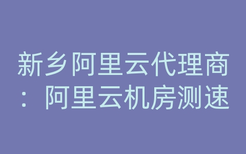 新乡阿里云代理商：阿里云机房测速