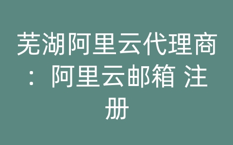 芜湖阿里云代理商：阿里云邮箱 注册