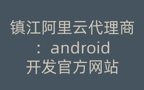 镇江阿里云代理商：android开发官方网站