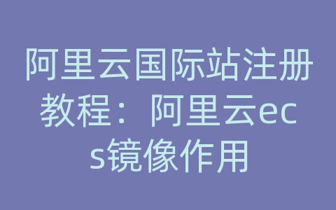 阿里云国际站注册教程：阿里云ecs镜像作用