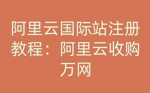 阿里云国际站注册教程：阿里云收购万网