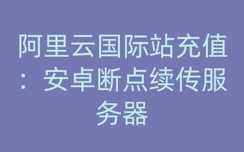 阿里云国际站充值：安卓断点续传服务器