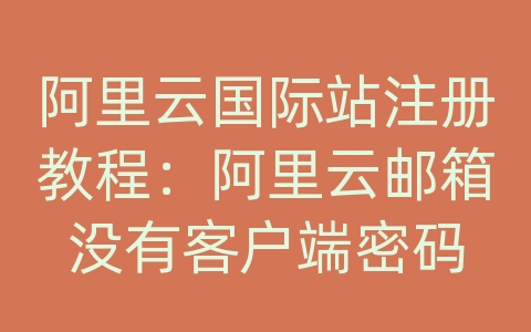 阿里云国际站注册教程：阿里云邮箱没有客户端密码