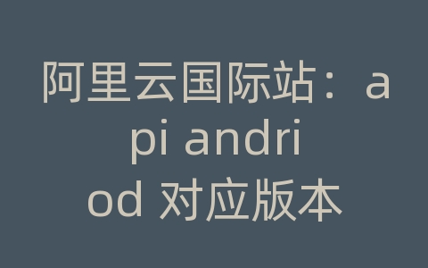 阿里云国际站：api andriod 对应版本