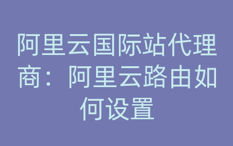 阿里云国际站代理商：阿里云路由如何设置