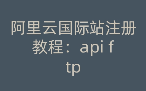 阿里云国际站注册教程：api ftp