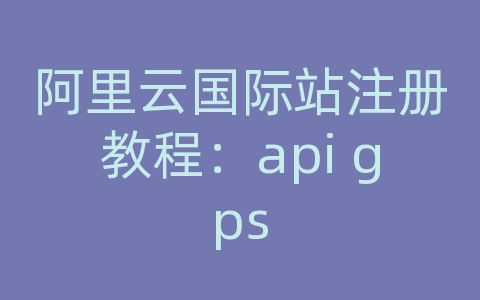 阿里云国际站注册教程：api gps