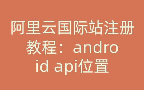 阿里云国际站注册教程：android api位置