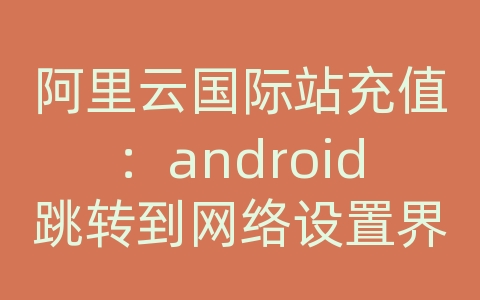 阿里云国际站充值：android跳转到网络设置界面