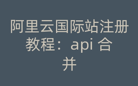 阿里云国际站注册教程：api 合并