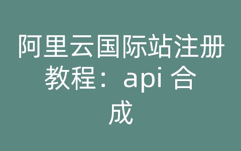 阿里云国际站注册教程：api 合成