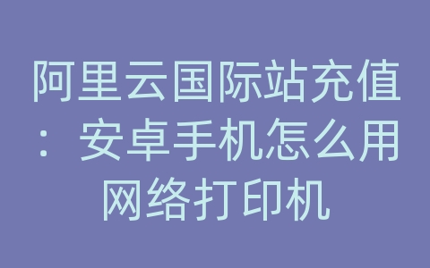 阿里云国际站充值：安卓手机怎么用网络打印机