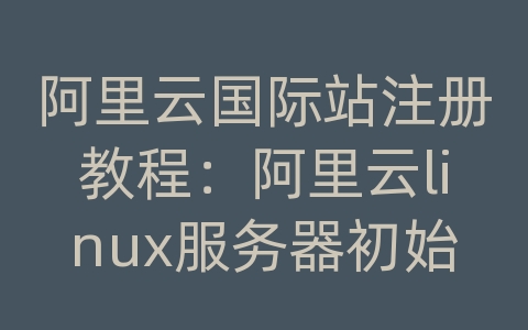 阿里云国际站注册教程：阿里云linux服务器初始化