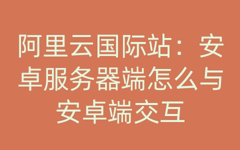 阿里云国际站：安卓服务器端怎么与安卓端交互