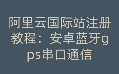 阿里云国际站注册教程：安卓蓝牙gps串口通信