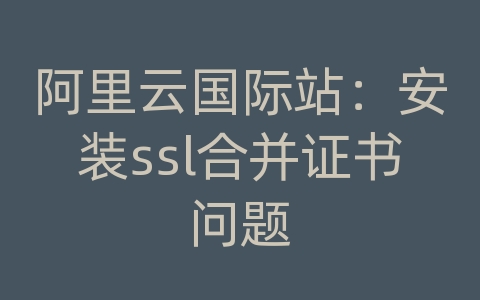 阿里云国际站：安装ssl合并证书问题