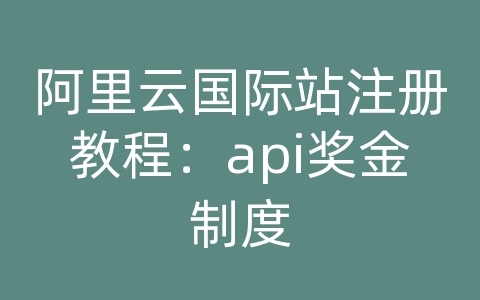 阿里云国际站注册教程：api奖金制度