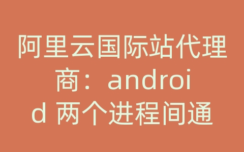 阿里云国际站代理商：android 两个进程间通信