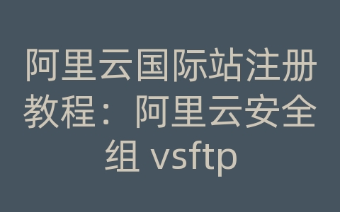 阿里云国际站注册教程：阿里云安全组 vsftp