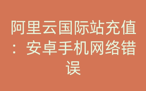 阿里云国际站充值：安卓手机网络错误