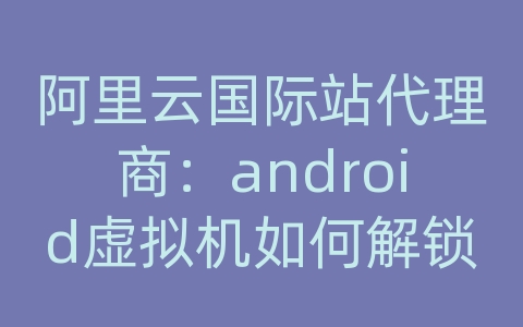 阿里云国际站代理商：android虚拟机如何解锁