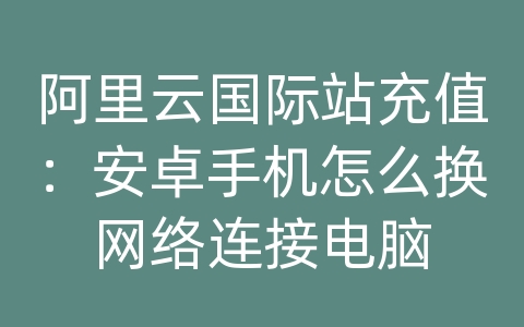 阿里云国际站充值：安卓手机怎么换网络连接电脑