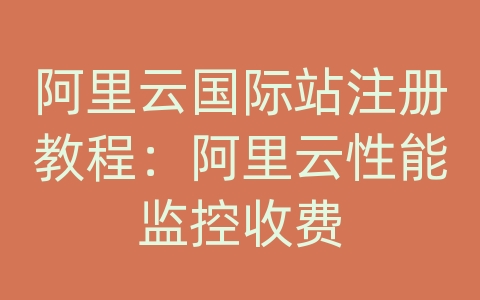 阿里云国际站注册教程：阿里云性能监控收费