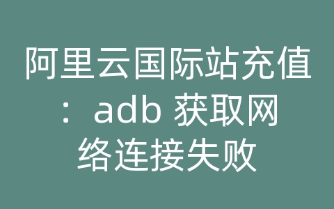 阿里云国际站充值：adb 获取网络连接失败