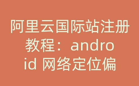 阿里云国际站注册教程：android 网络定位偏移