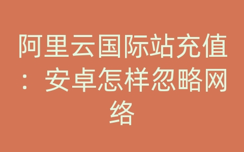 阿里云国际站充值：安卓怎样忽略网络