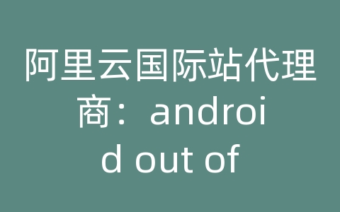 阿里云国际站代理商：android out of memory 发送到服务器