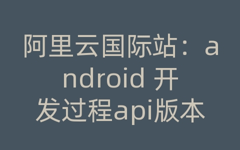 阿里云国际站：android 开发过程api版本的选用