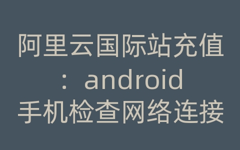 阿里云国际站充值：android手机检查网络连接失败