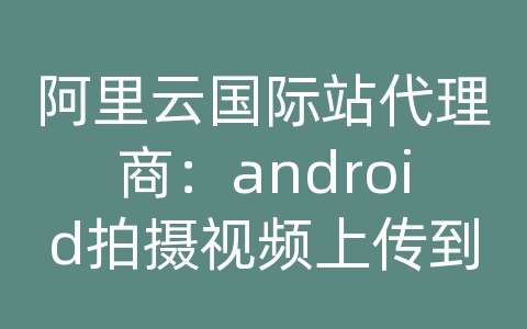 阿里云国际站代理商：android拍摄视频上传到服务器