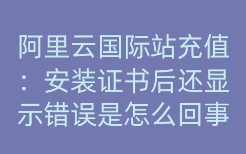 阿里云国际站充值：安装证书后还显示错误是怎么回事啊