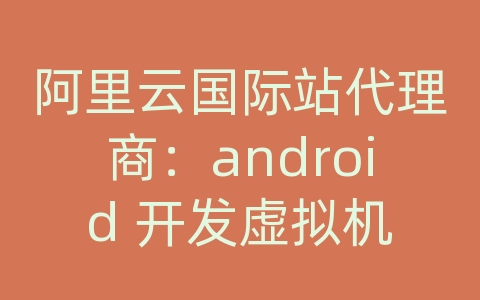 阿里云国际站代理商：android 开发虚拟机