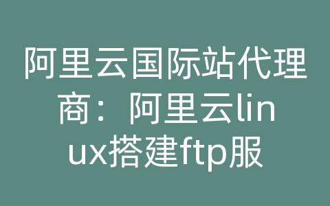 阿里云国际站代理商：阿里云linux搭建ftp服务器