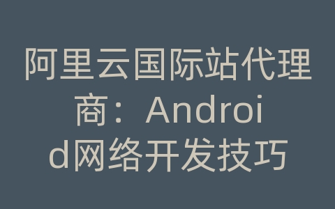 阿里云国际站代理商：Android网络开发技巧