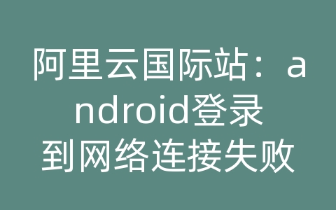 阿里云国际站：android登录到网络连接失败