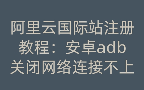 阿里云国际站注册教程：安卓adb关闭网络连接不上