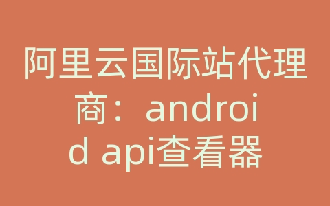 阿里云国际站代理商：android api查看器