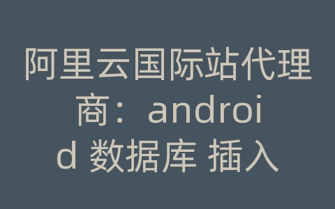 阿里云国际站代理商：android 数据库 插入数据