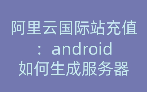 阿里云国际站充值：android如何生成服务器