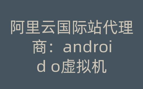 阿里云国际站代理商：android o虚拟机